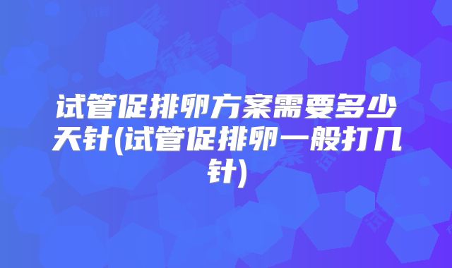 试管促排卵方案需要多少天针(试管促排卵一般打几针)