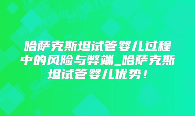 哈萨克斯坦试管婴儿过程中的风险与弊端_哈萨克斯坦试管婴儿优势！