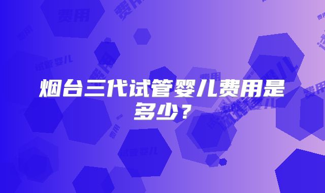 烟台三代试管婴儿费用是多少？