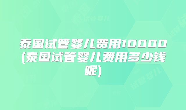 泰国试管婴儿费用10000(泰国试管婴儿费用多少钱呢)