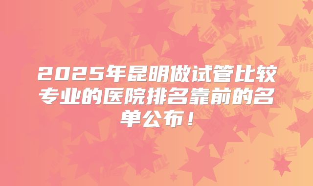 2025年昆明做试管比较专业的医院排名靠前的名单公布！