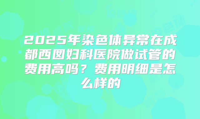 2025年染色体异常在成都西囡妇科医院做试管的费用高吗?费用明细是怎么样的