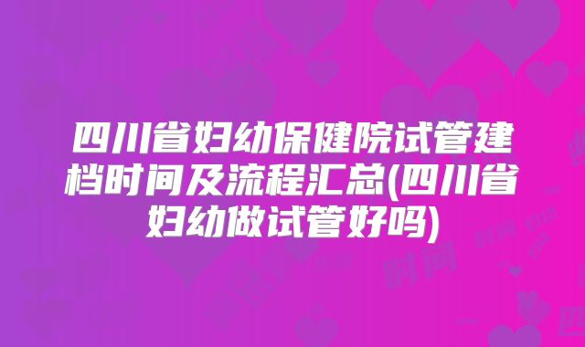 四川省妇幼保健院试管建档时间及流程汇总(四川省妇幼做试管好吗)
