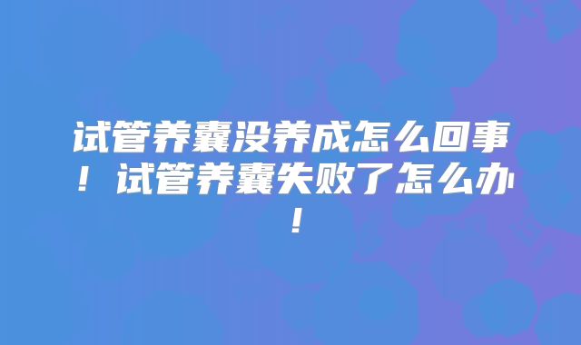试管养囊没养成怎么回事!试管养囊失败了怎么办!