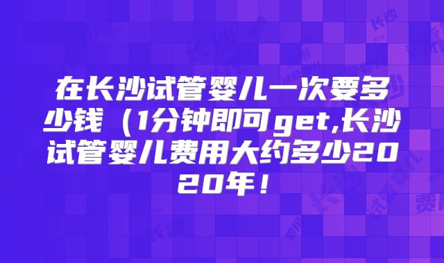 在长沙试管婴儿一次要多少钱（1分钟即可get,长沙试管婴儿费用大约多少2020年！