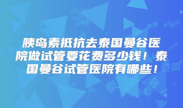 胰岛素抵抗去泰国曼谷医院做试管要花费多少钱！泰国曼谷试管医院有哪些！