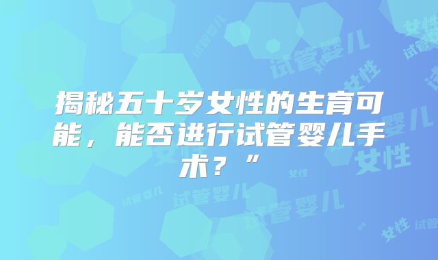 揭秘五十岁女性的生育可能,能否进行试管婴儿手术?”