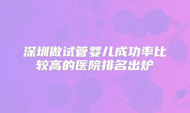 深圳做试管婴儿成功率比较高的医院排名出炉