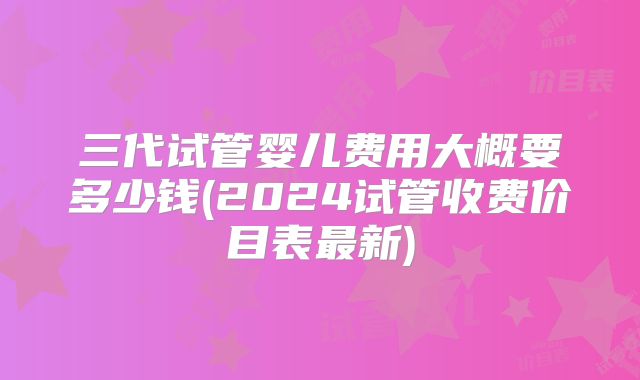 三代试管婴儿费用大概要多少钱(2024试管收费价目表最新)