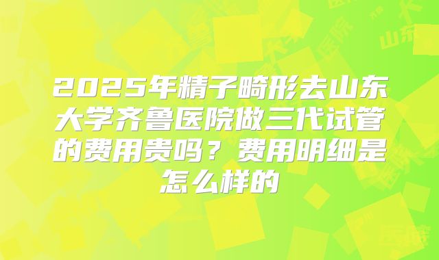 2025年精子畸形去山东大学齐鲁医院做三代试管的费用贵吗？费用明细是怎么样的