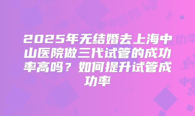 2025年无结婚去上海中山医院做三代试管的成功率高吗?如何提升试管成功率