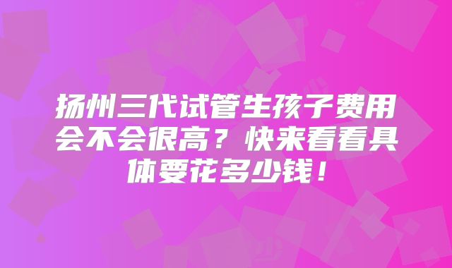扬州三代试管生孩子费用会不会很高?快来看看具体要花多少钱!