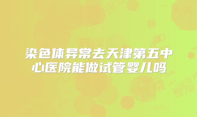 染色体异常去天津第五中心医院能做试管婴儿吗