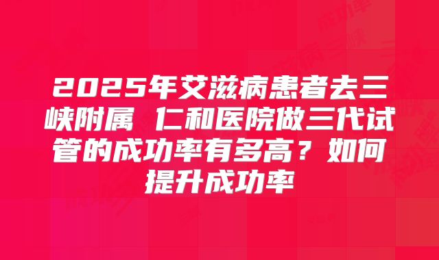2025年艾滋病患者去三峡附属 仁和医院做三代试管的成功率有多高？如何提升成功率