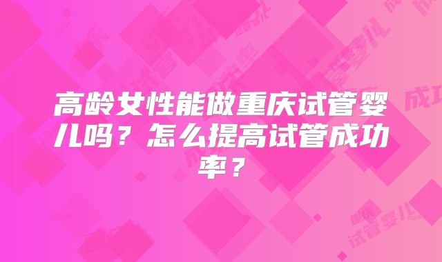 高龄女性能做重庆试管婴儿吗？怎么提高试管成功率？