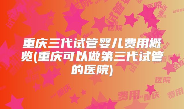重庆三代试管婴儿费用概览(重庆可以做第三代试管的医院)