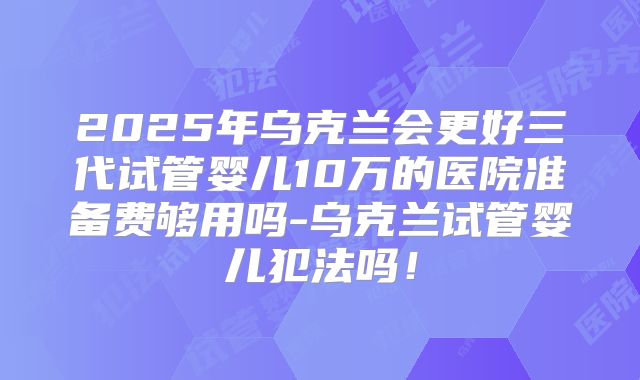 2025年乌克兰会更好三代试管婴儿10万的医院准备费够用吗-乌克兰试管婴儿犯法吗！