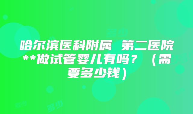 哈尔滨医科附属 第二医院**做试管婴儿有吗?(需要多少钱)