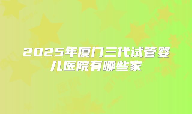 2025年厦门三代试管婴儿医院有哪些家