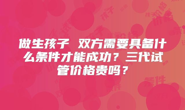 做生孩子 双方需要具备什么条件才能成功?三代试管价格贵吗?