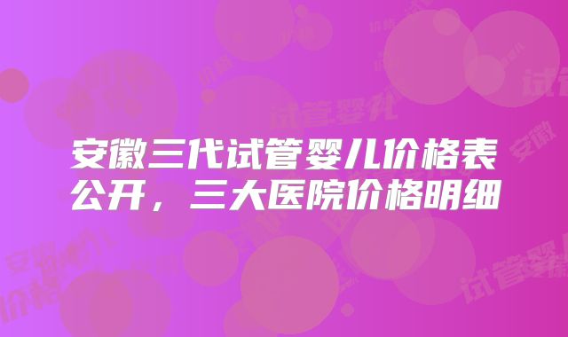 安徽三代试管婴儿价格表公开，三大医院价格明细