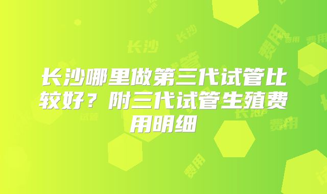 长沙哪里做第三代试管比较好？附三代试管生殖费用明细