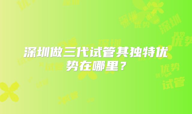 深圳做三代试管其独特优势在哪里?