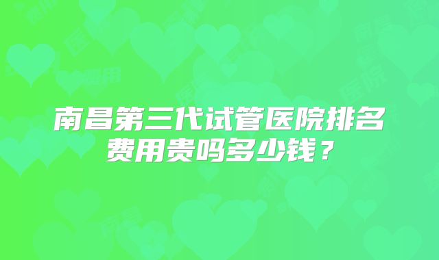南昌第三代试管医院排名费用贵吗多少钱？