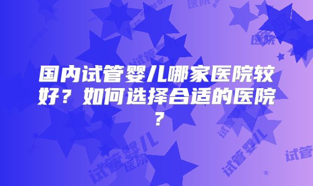 国内试管婴儿哪家医院较好？如何选择合适的医院？