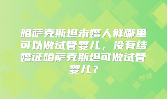 哈萨克斯坦未婚人群哪里可以做试管婴儿,没有结婚证哈萨克斯坦可做试管婴儿?