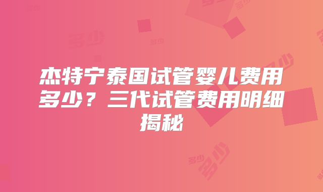 杰特宁泰国试管婴儿费用多少？三代试管费用明细揭秘