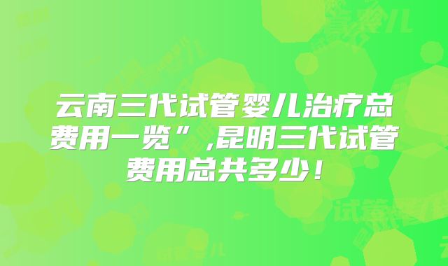 云南三代试管婴儿治疗总费用一览”,昆明三代试管费用总共多少！
