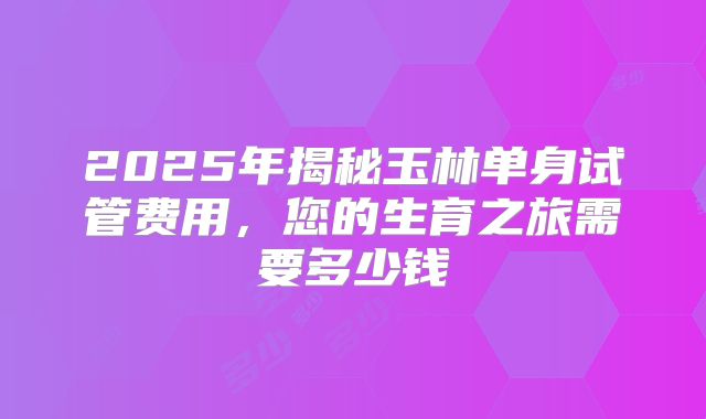 2025年揭秘玉林单身试管费用，您的生育之旅需要多少钱