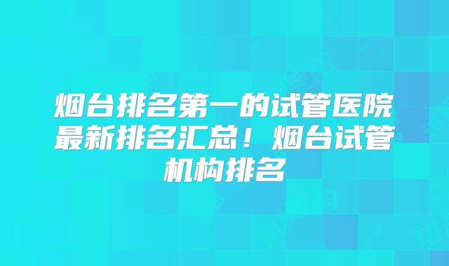 烟台排名第一的试管医院最新排名汇总！烟台试管机构排名