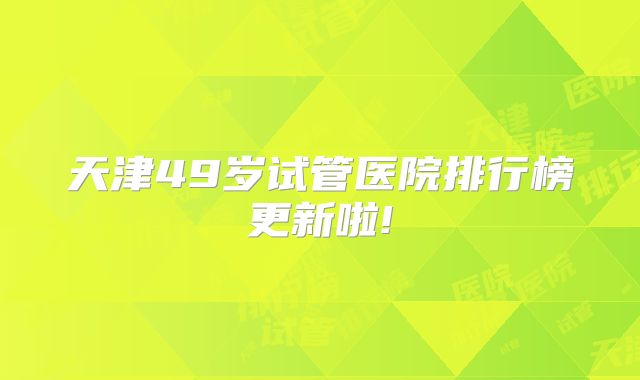 天津49岁试管医院排行榜更新啦!