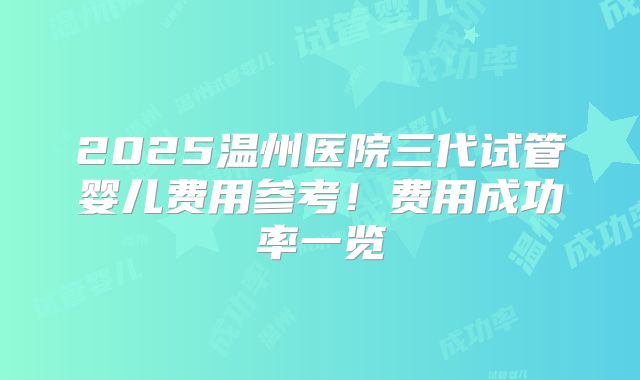 2025温州医院三代试管婴儿费用参考！费用成功率一览