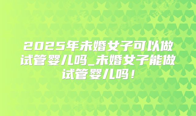 2025年未婚女子可以做试管婴儿吗_未婚女子能做试管婴儿吗！