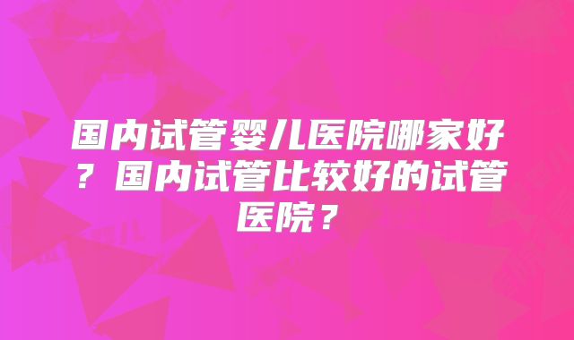国内试管婴儿医院哪家好？国内试管比较好的试管医院？
