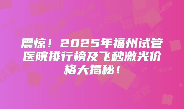 震惊！2025年福州试管医院排行榜及飞秒激光价格大揭秘！