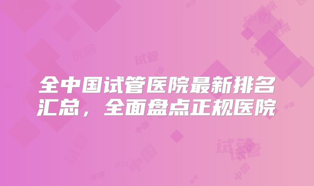 全中国试管医院最新排名汇总,全面盘点正规医院