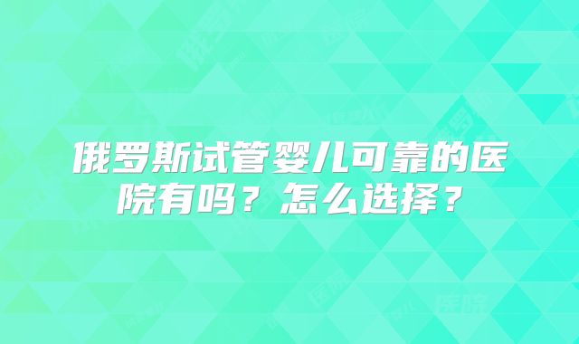 俄罗斯试管婴儿可靠的医院有吗?怎么选择?