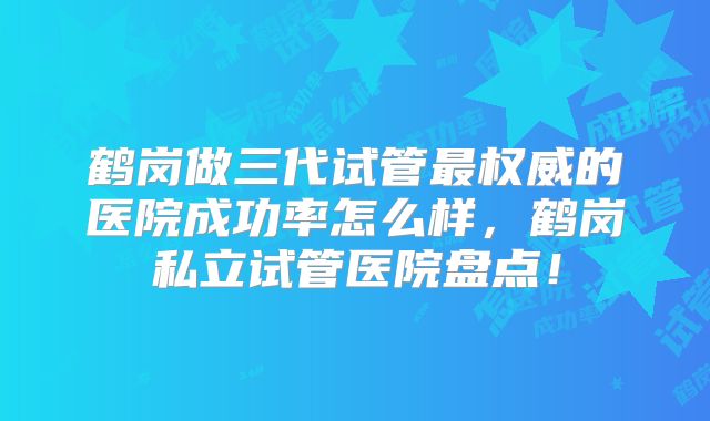鹤岗做三代试管最权威的医院成功率怎么样,鹤岗私立试管医院盘点!