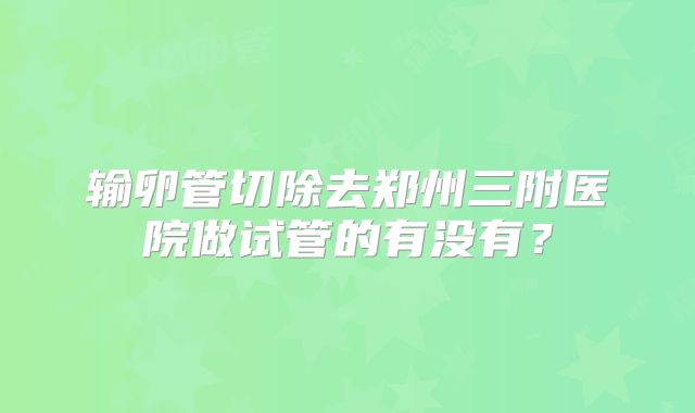 输卵管切除去郑州三附医院做试管的有没有?