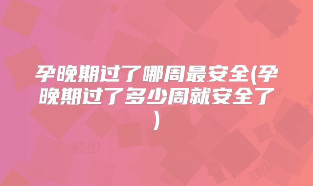 孕晚期过了哪周最安全(孕晚期过了多少周就安全了)
