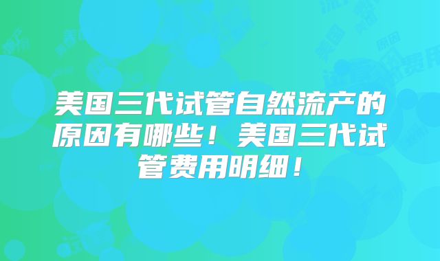 美国三代试管自然流产的原因有哪些!美国三代试管费用明细!
