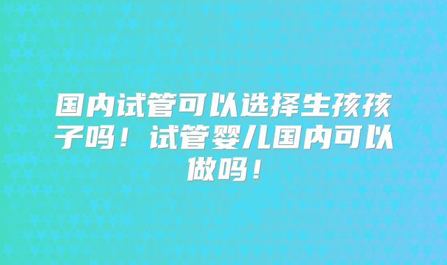 国内试管可以选择生孩孩子吗!试管婴儿国内可以做吗!