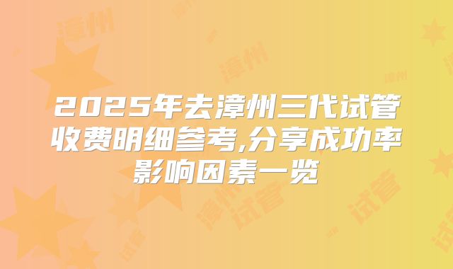 2025年去漳州三代试管收费明细参考,分享成功率影响因素一览