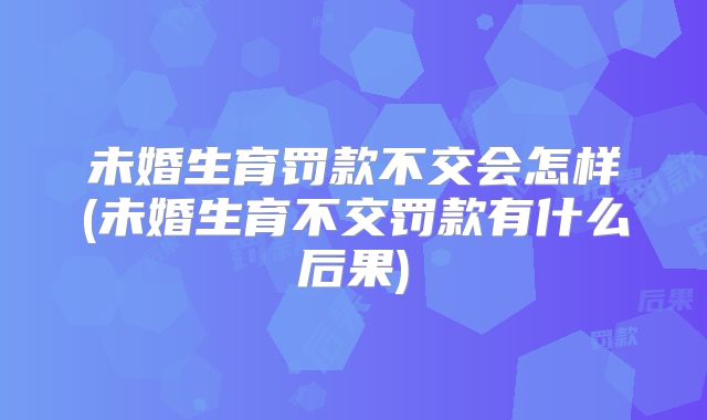 未婚生育罚款不交会怎样(未婚生育不交罚款有什么后果)
