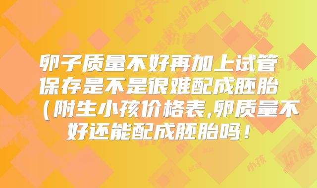 卵子质量不好再加上试管保存是不是很难配成胚胎（附生小孩价格表,卵质量不好还能配成胚胎吗！