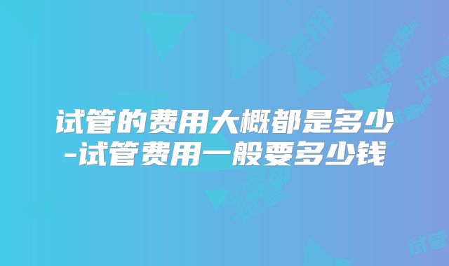 试管的费用大概都是多少-试管费用一般要多少钱